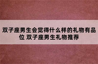 双子座男生会觉得什么样的礼物有品位 双子座男生礼物推荐